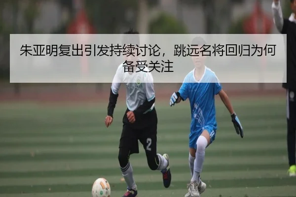 朱亚明复出引发持续讨论，跳远名将回归为何备受关注